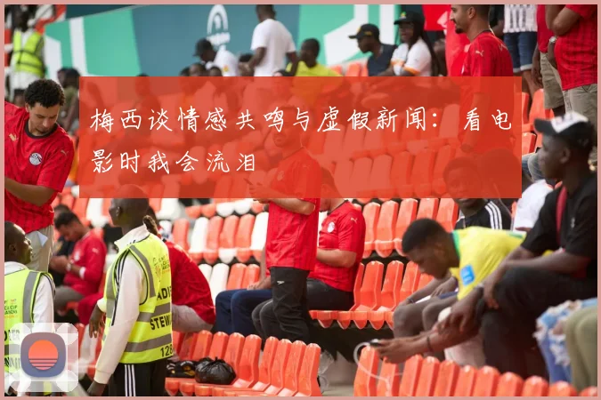 梅西谈情感共鸣与虚假新闻：看电影时我会流泪