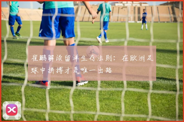 崔鹏解读留洋生存法则：在欧洲足球中拼搏才是唯一出路
