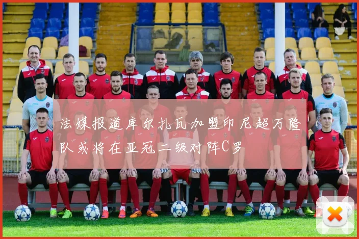 法媒报道库尔扎瓦加盟印尼超万隆队或将在亚冠二级对阵C罗