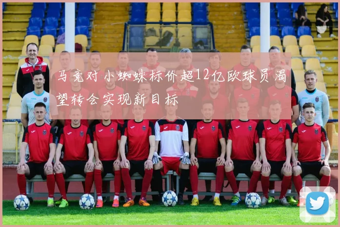 马竞对小蜘蛛标价超12亿欧球员渴望转会实现新目标