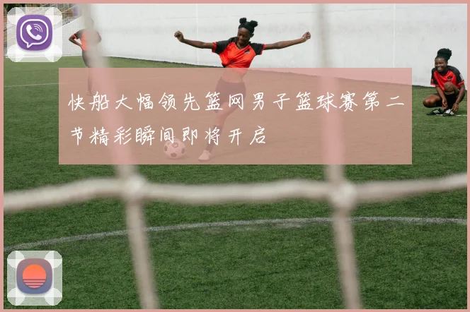 快船大幅领先篮网男子篮球赛第二节精彩瞬间即将开启