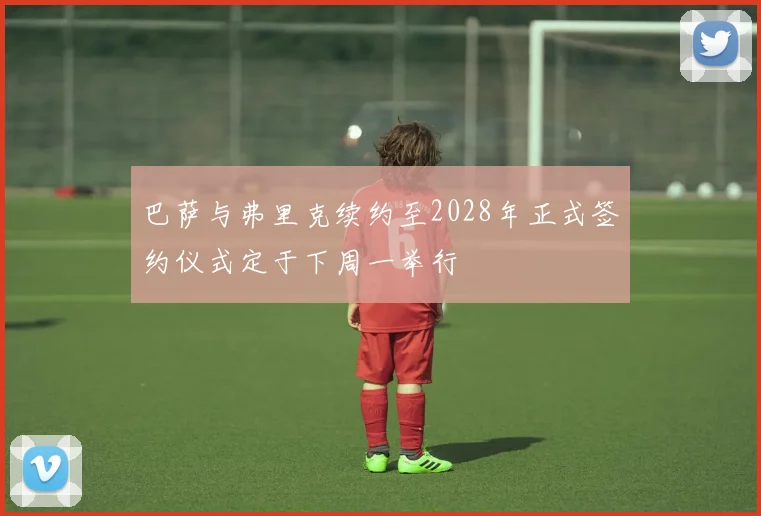 巴萨与弗里克续约至2028年正式签约仪式定于下周一举行