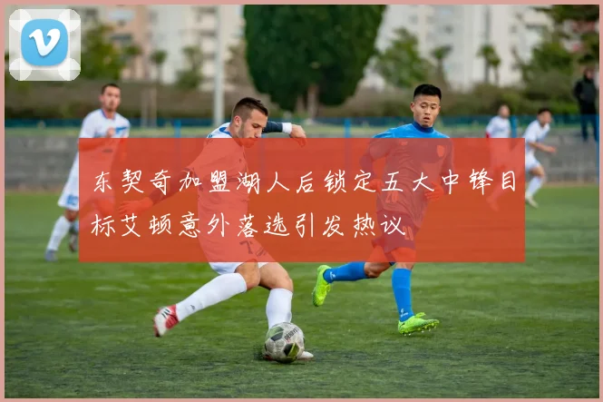 东契奇加盟湖人后锁定五大中锋目标艾顿意外落选引发热议