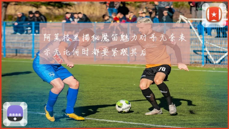 阿莱格里揭秘魔笛魅力对手无奈表示无论何时都要紧跟其后