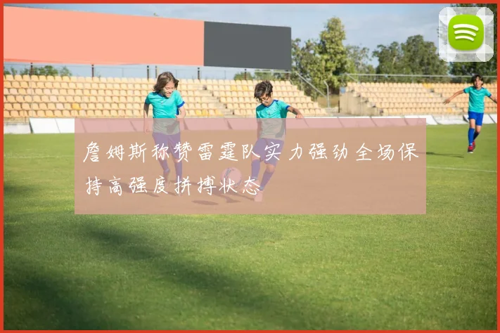 詹姆斯称赞雷霆队实力强劲全场保持高强度拼搏状态